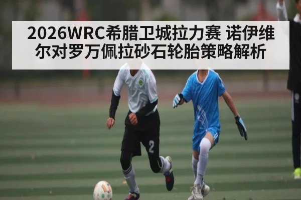 2026WRC希腊卫城拉力赛 诺伊维尔对罗万佩拉砂石轮胎策略解析